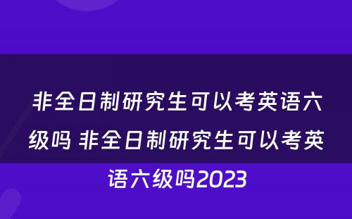 非全日制研究生可以考英语六级吗 非全日制研究生可以考英语六级吗2023