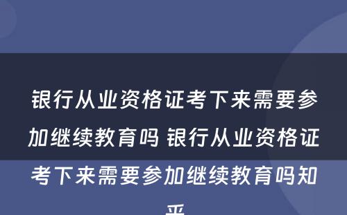 银行从业资格证考下来需要参加继续教育吗 银行从业资格证考下来需要参加继续教育吗知乎