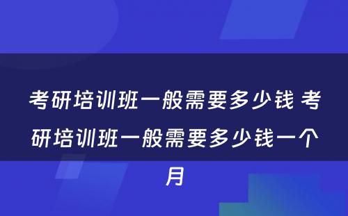 考研培训班一般需要多少钱 考研培训班一般需要多少钱一个月