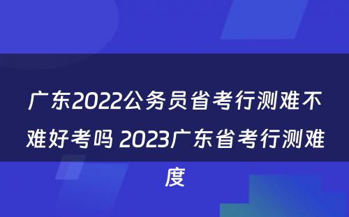 广东2022公务员省考行测难不难好考吗 2023广东省考行测难度