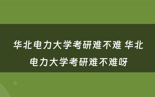 华北电力大学考研难不难 华北电力大学考研难不难呀