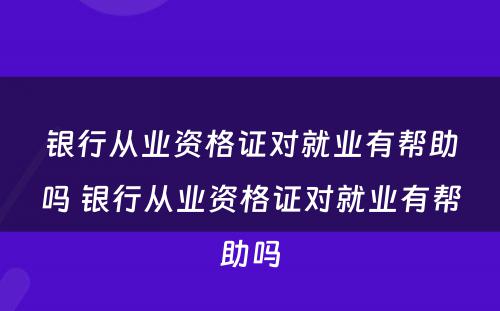 银行从业资格证对就业有帮助吗 银行从业资格证对就业有帮助吗