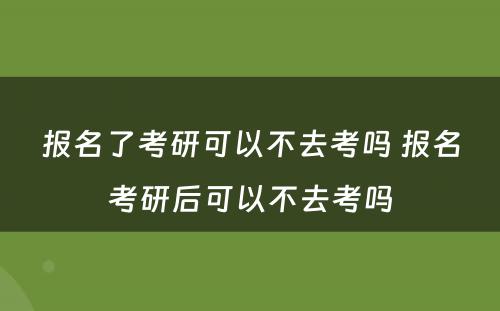 报名了考研可以不去考吗 报名考研后可以不去考吗