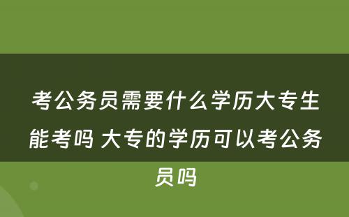 考公务员需要什么学历大专生能考吗 大专的学历可以考公务员吗