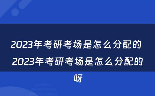 2023年考研考场是怎么分配的 2023年考研考场是怎么分配的呀