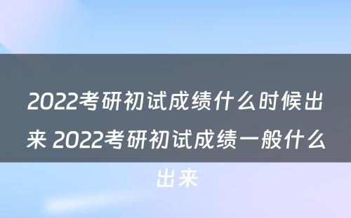 2022考研初试成绩什么时候出来 2022考研初试成绩一般什么出来