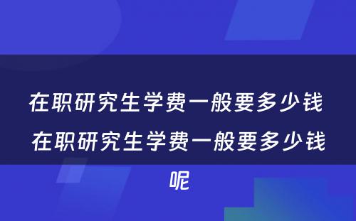 在职研究生学费一般要多少钱 在职研究生学费一般要多少钱呢