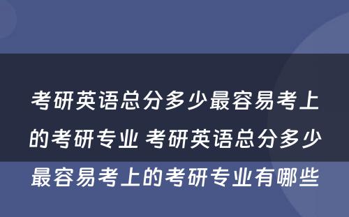 考研英语总分多少最容易考上的考研专业 考研英语总分多少最容易考上的考研专业有哪些