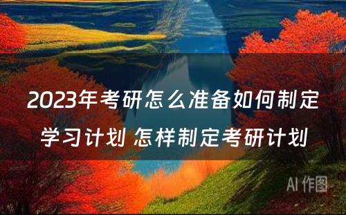 2023年考研怎么准备如何制定学习计划 怎样制定考研计划