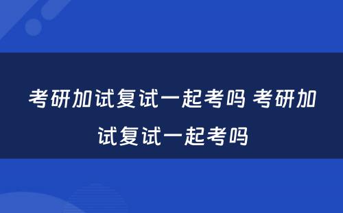 考研加试复试一起考吗 考研加试复试一起考吗