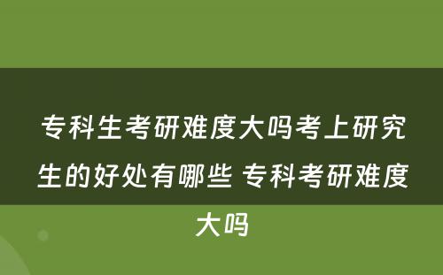 专科生考研难度大吗考上研究生的好处有哪些 专科考研难度大吗