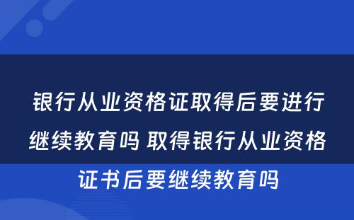 银行从业资格证取得后要进行继续教育吗 取得银行从业资格证书后要继续教育吗