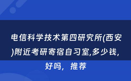 电信科学技术第四研究所(西安)附近考研寄宿自习室,多少钱，好吗，推荐