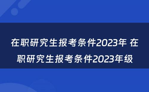 在职研究生报考条件2023年 在职研究生报考条件2023年级