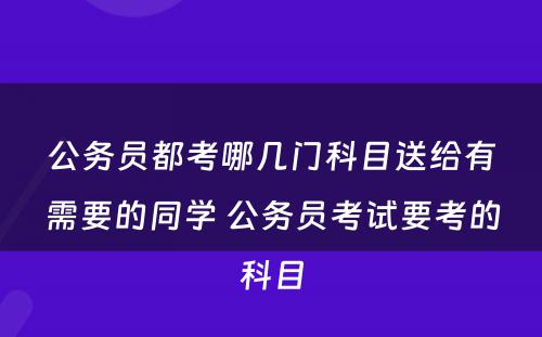 公务员都考哪几门科目送给有需要的同学 公务员考试要考的科目