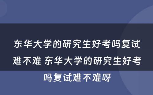 东华大学的研究生好考吗复试难不难 东华大学的研究生好考吗复试难不难呀
