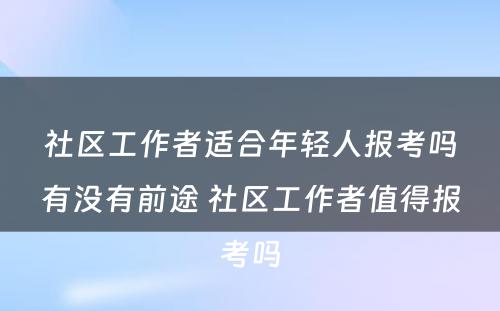 社区工作者适合年轻人报考吗有没有前途 社区工作者值得报考吗