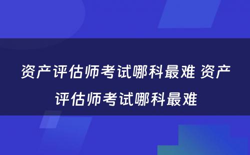 资产评估师考试哪科最难 资产评估师考试哪科最难