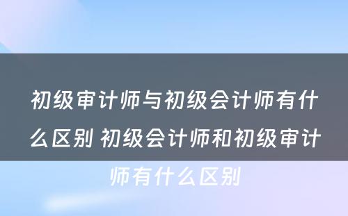 初级审计师与初级会计师有什么区别 初级会计师和初级审计师有什么区别