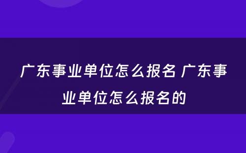 广东事业单位怎么报名 广东事业单位怎么报名的