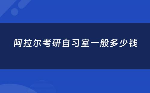 阿拉尔考研自习室一般多少钱