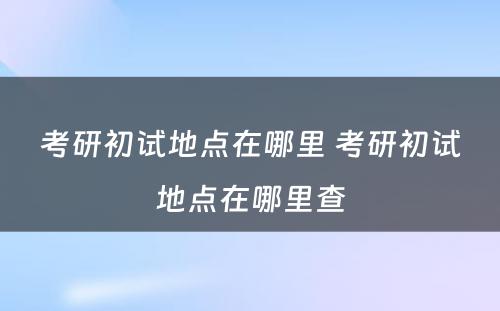 考研初试地点在哪里 考研初试地点在哪里查