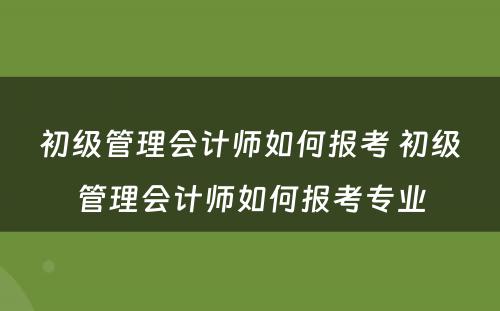 初级管理会计师如何报考 初级管理会计师如何报考专业