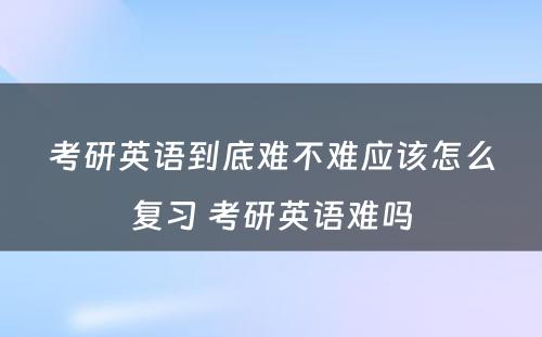 考研英语到底难不难应该怎么复习 考研英语难吗