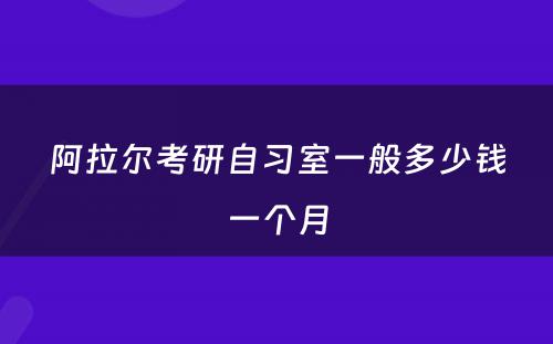 阿拉尔考研自习室一般多少钱一个月