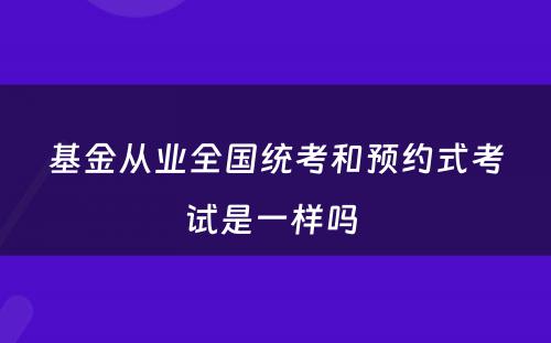 基金从业全国统考和预约式考试是一样吗 