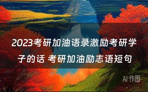 2023考研加油语录激励考研学子的话 考研加油励志语短句