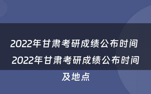 2022年甘肃考研成绩公布时间 2022年甘肃考研成绩公布时间及地点