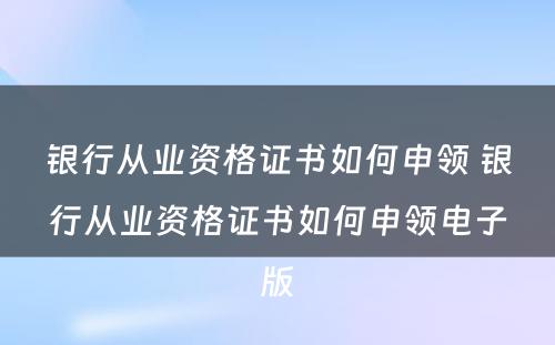 银行从业资格证书如何申领 银行从业资格证书如何申领电子版