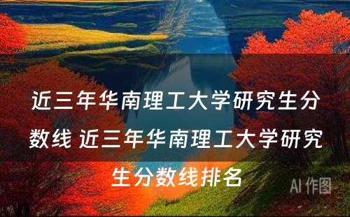 近三年华南理工大学研究生分数线 近三年华南理工大学研究生分数线排名