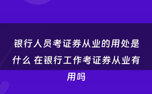 银行人员考证券从业的用处是什么 在银行工作考证券从业有用吗