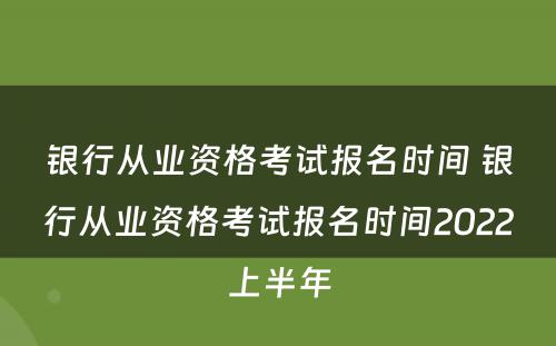 银行从业资格考试报名时间 银行从业资格考试报名时间2022上半年