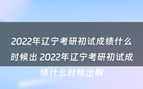 2022年辽宁考研初试成绩什么时候出 2022年辽宁考研初试成绩什么时候出啊