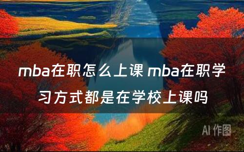 mba在职怎么上课 mba在职学习方式都是在学校上课吗