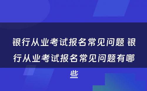 银行从业考试报名常见问题 银行从业考试报名常见问题有哪些