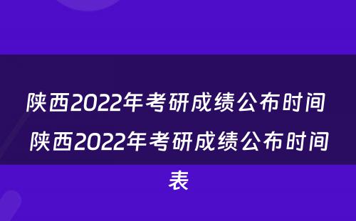 陕西2022年考研成绩公布时间 陕西2022年考研成绩公布时间表