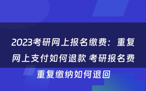 2023考研网上报名缴费：重复网上支付如何退款 考研报名费重复缴纳如何退回