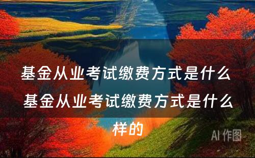 基金从业考试缴费方式是什么 基金从业考试缴费方式是什么样的