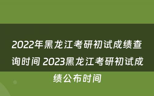 2022年黑龙江考研初试成绩查询时间 2023黑龙江考研初试成绩公布时间