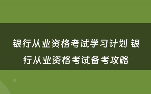 银行从业资格考试学习计划 银行从业资格考试备考攻略