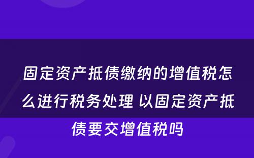 固定资产抵债缴纳的增值税怎么进行税务处理 以固定资产抵债要交增值税吗