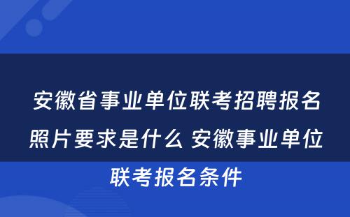 安徽省事业单位联考招聘报名照片要求是什么 安徽事业单位联考报名条件