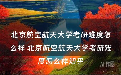 北京航空航天大学考研难度怎么样 北京航空航天大学考研难度怎么样知乎