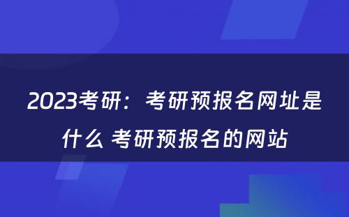 2023考研：考研预报名网址是什么 考研预报名的网站