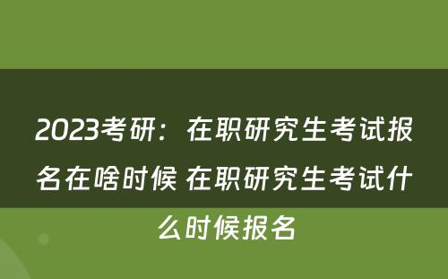 2023考研：在职研究生考试报名在啥时候 在职研究生考试什么时候报名