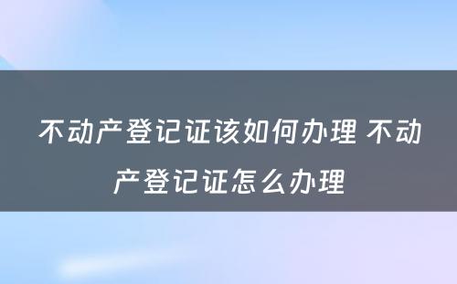 不动产登记证该如何办理 不动产登记证怎么办理